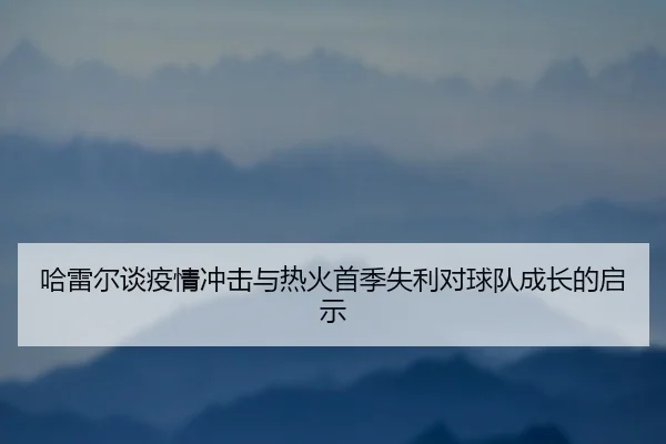 哈雷尔谈疫情冲击与热火首季失利对球队成长的启示